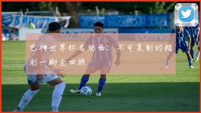 巴神世界杯名场面：不可复制的精彩一脚全回顾