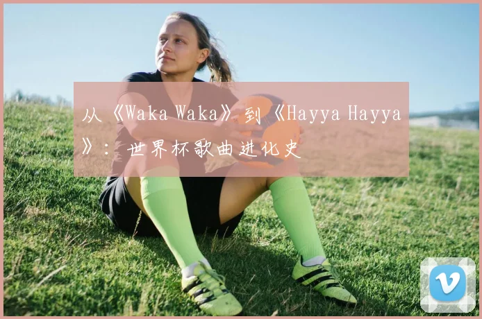 从《Waka Waka》到《Hayya Hayya》：世界杯歌曲进化史