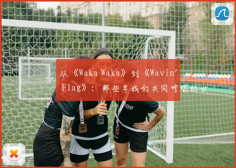 从《Waka Waka》到《Wavin' Flag》：那些年我们共同哼唱的世界杯记忆