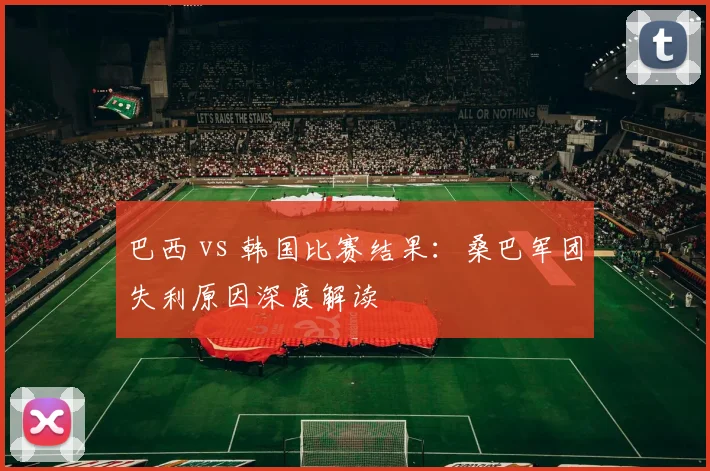 巴西 vs 韩国比赛结果：桑巴军团失利原因深度解读