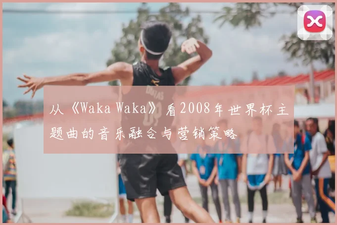 从《Waka Waka》看2008年世界杯主题曲的音乐融合与营销策略