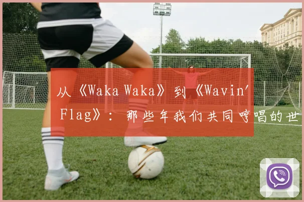 从《Waka Waka》到《Wavin' Flag》：那些年我们共同哼唱的世界杯记忆