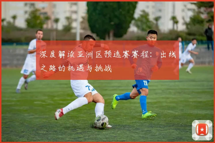 深度解读亚洲区预选赛赛程：出线之路的机遇与挑战