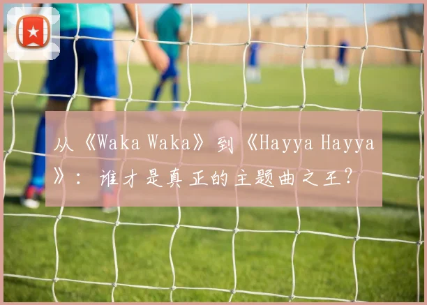 从《Waka Waka》到《Hayya Hayya》：谁才是真正的主题曲之王？