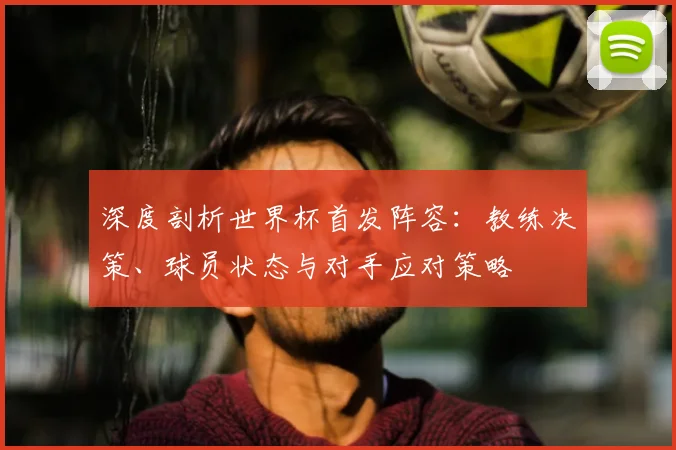 深度剖析世界杯首发阵容：教练决策、球员状态与对手应对策略