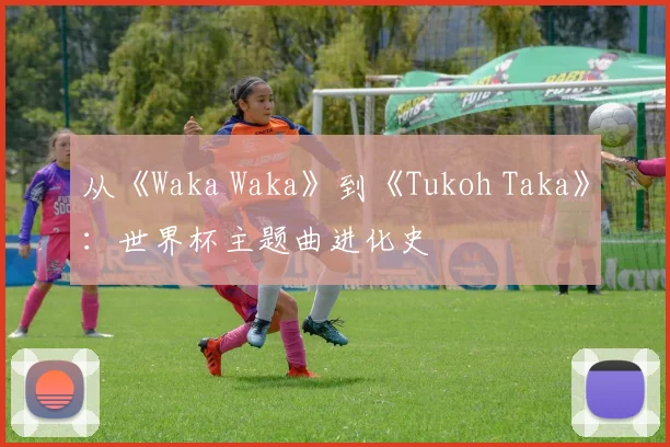 从《Waka Waka》到《Tukoh Taka》：世界杯主题曲进化史