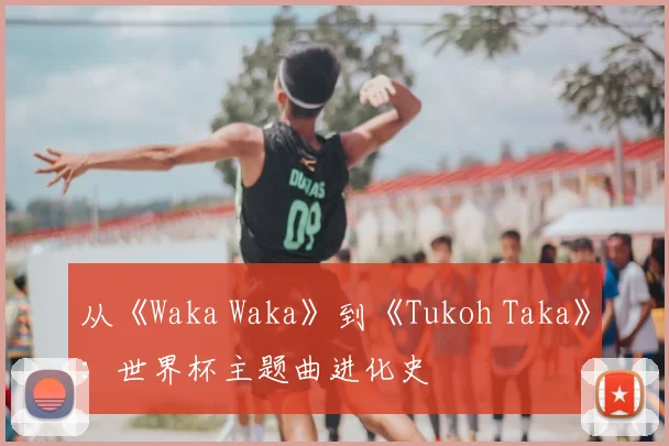 从《Waka Waka》到《Tukoh Taka》：世界杯主题曲进化史