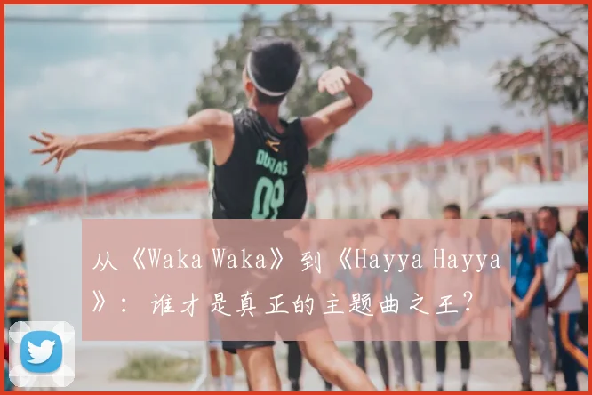 从《Waka Waka》到《Hayya Hayya》：谁才是真正的主题曲之王？