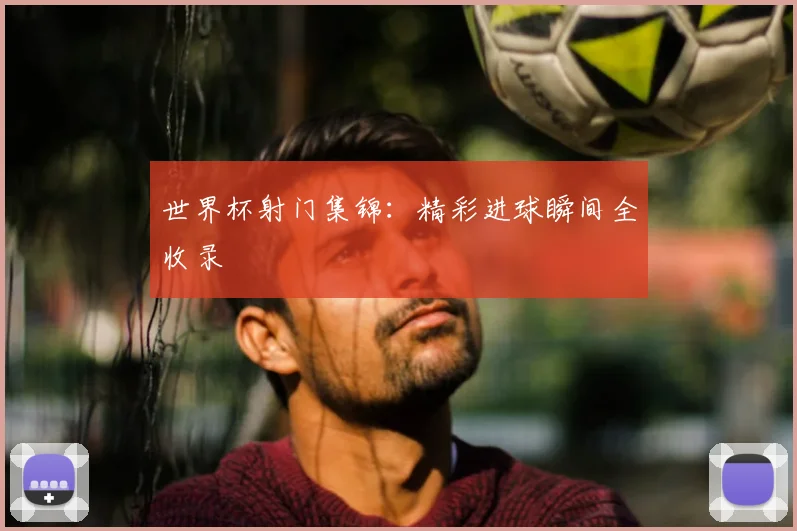 世界杯射门集锦：精彩进球瞬间全收录