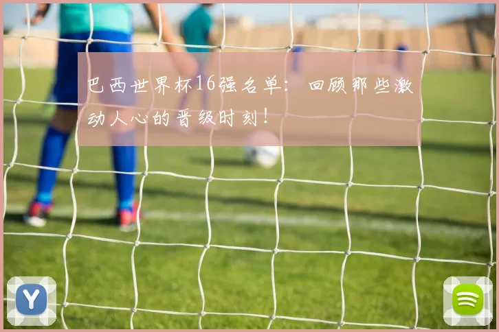 巴西世界杯16强名单：回顾那些激动人心的晋级时刻！